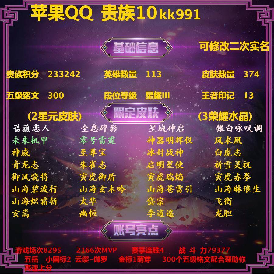 王者荣耀账号苹果QQkk991  典藏3 传说51 限定132 星元2 无双1 史诗127 英雄113 皮肤374 贵族10级 皮肤价值:346122 可排位 【大国标0】 【小国标2】 国服云缨 国服伽罗 【